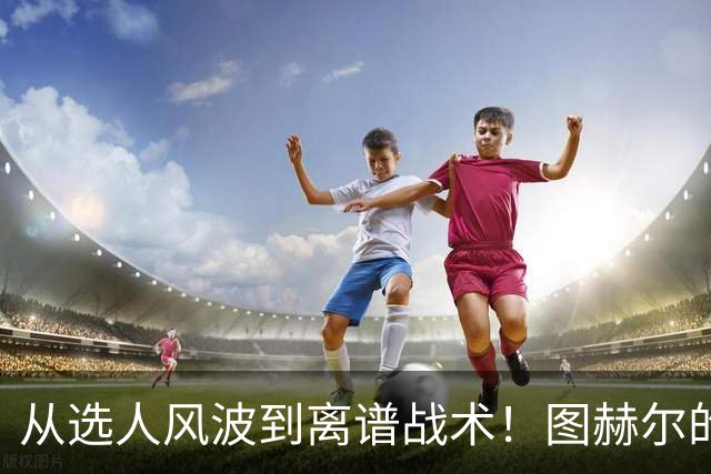 从选人风波到离谱战术！图赫尔的嘴硬掩盖不了他的失败