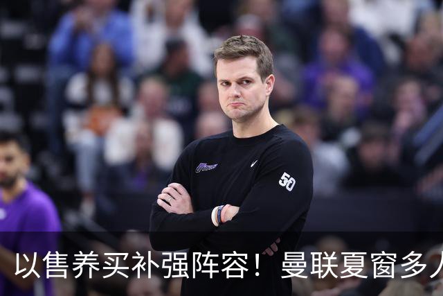 以售养买补强阵容！曼联夏窗多人进入可售名单，筹措资金冲刺引援
