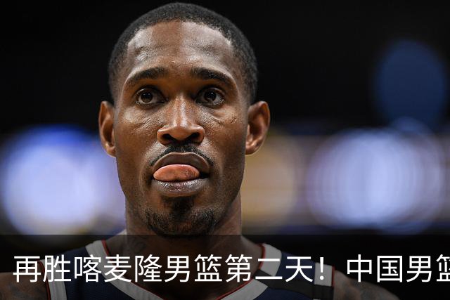 再胜喀麦隆男篮第二天！中国男篮大名单再调整：2人离队、增补1人