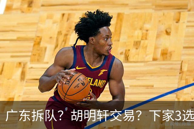 广东拆队？胡明轩交易？下家3选1，山东热门，徐杰或也交易
