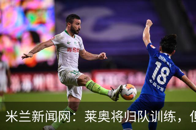 米兰新闻网：莱奥将归队训练，但米兰仍为其寻下家