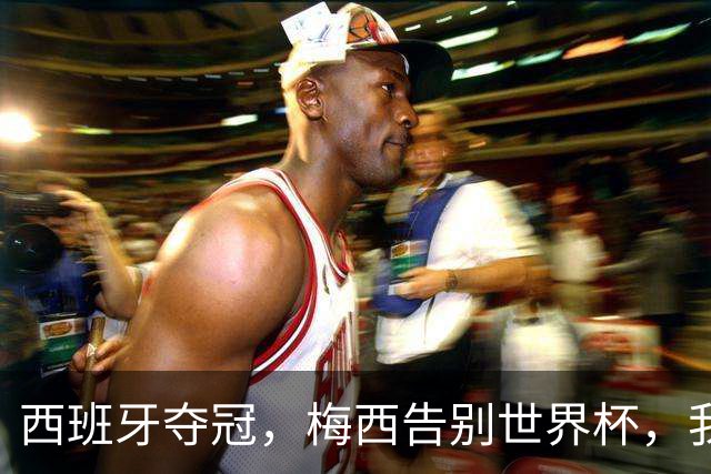 西班牙夺冠，梅西告别世界杯，我们该如何告别梅西